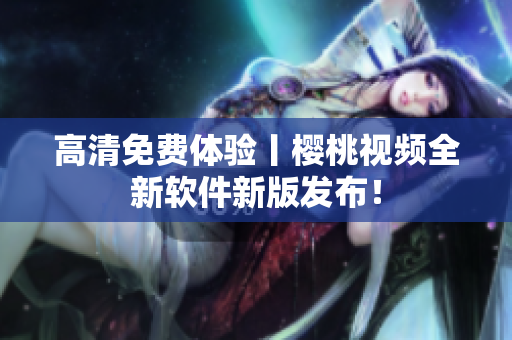 高清免费体验丨樱桃视频全新软件新版发布！