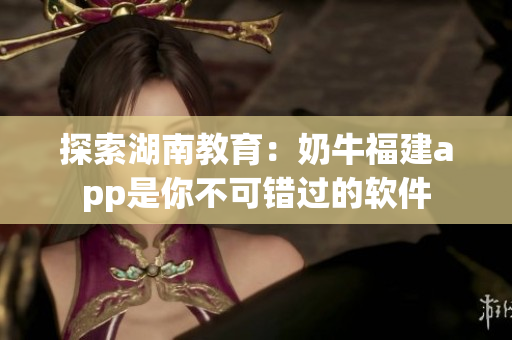 探索湖南教育：奶牛福建app是你不可错过的软件