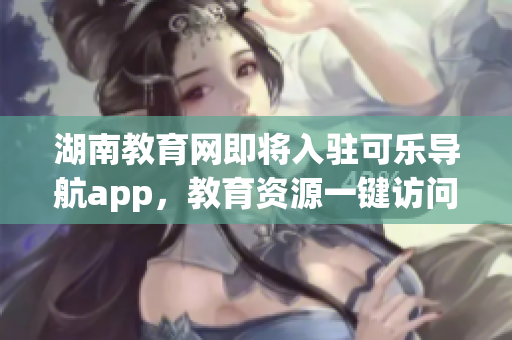 湖南教育网即将入驻可乐导航app，教育资源一键访问