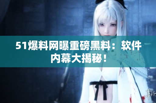 51爆料网曝重磅黑料：软件内幕大揭秘！