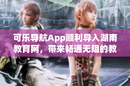 可乐导航App顺利导入湖南教育网，带来畅通无阻的教育软件体验