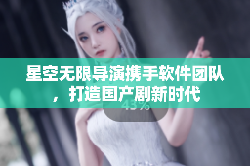 星空无限导演携手软件团队，打造国产剧新时代