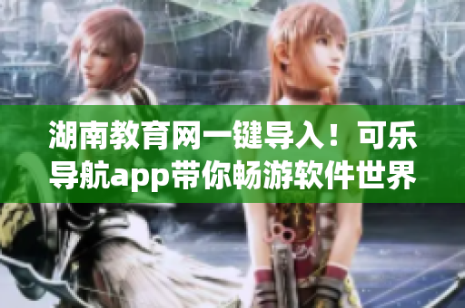 湖南教育网一键导入！可乐导航app带你畅游软件世界