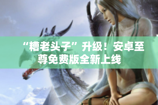 “糟老头子”升级！安卓至尊免费版全新上线