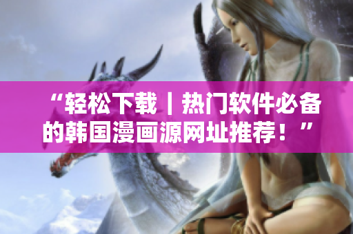 “轻松下载｜热门软件必备的韩国漫画源网址推荐！”