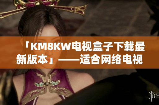「KM8KW电视盒子下载最新版本」——适合网络电视和娱乐的稳定软件