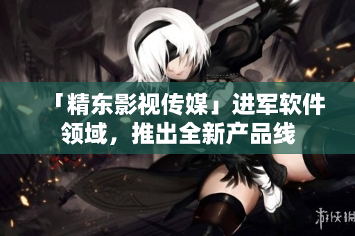 「精东影视传媒」进军软件领域，推出全新产品线