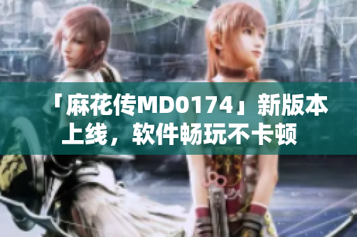 「麻花传MD0174」新版本上线，软件畅玩不卡顿