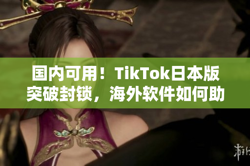 国内可用！TikTok日本版突破封锁，海外软件如何助你畅享短视频？