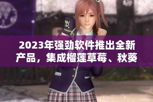 2023年强劲软件推出全新产品，集成榴莲草莓、秋葵绿巨人视频元素