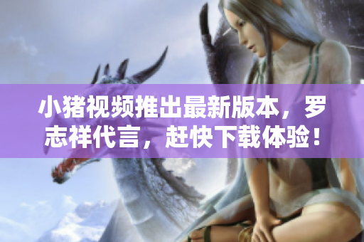 小猪视频推出最新版本，罗志祥代言，赶快下载体验！