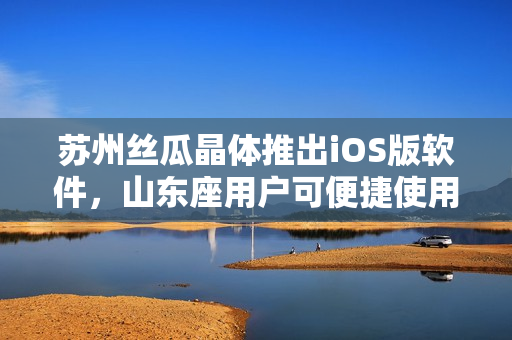 苏州丝瓜晶体推出iOS版软件，山东座用户可便捷使用