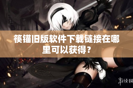 筷锚旧版软件下载链接在哪里可以获得？