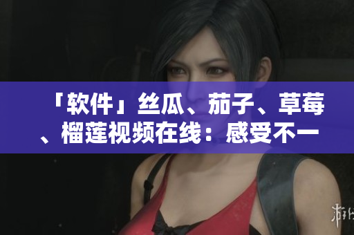 「软件」丝瓜、茄子、草莓、榴莲视频在线：感受不一样的软件世界
