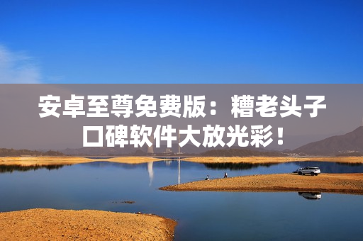 安卓至尊免费版：糟老头子口碑软件大放光彩！