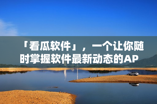 「看瓜软件」，一个让你随时掌握软件最新动态的APP！