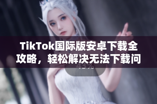 TikTok国际版安卓下载全攻略，轻松解决无法下载问题