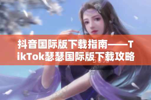 抖音国际版下载指南——TikTok瑟瑟国际版下载攻略