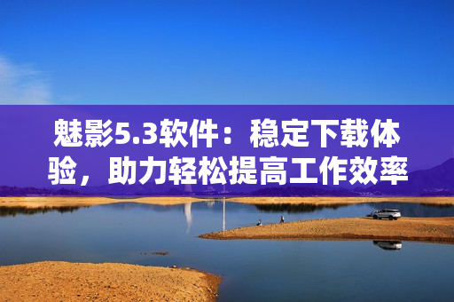 魅影5.3软件：稳定下载体验，助力轻松提高工作效率！