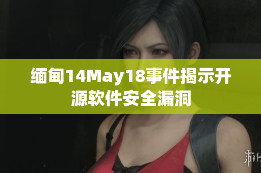 缅甸14May18事件揭示开源软件安全漏洞