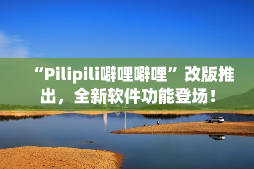 “Pilipili噼哩噼哩”改版推出，全新软件功能登场！