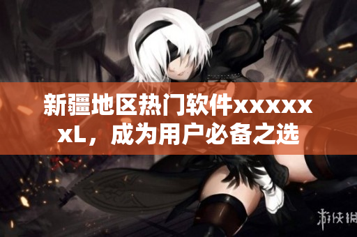 新疆地区热门软件xxxxxxL，成为用户必备之选