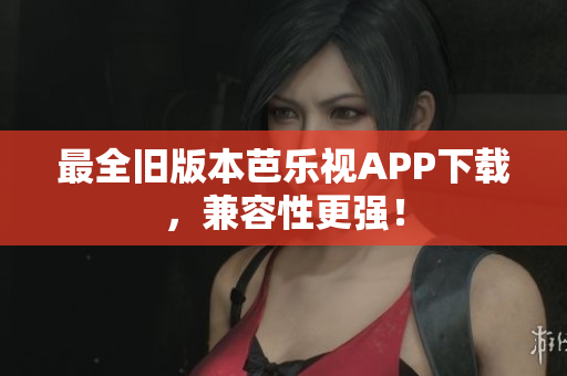 最全旧版本芭乐视APP下载，兼容性更强！
