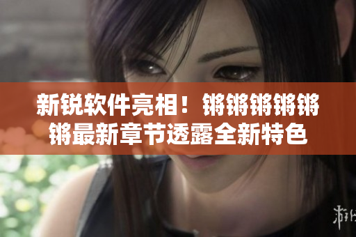 新锐软件亮相！锵锵锵锵锵锵最新章节透露全新特色