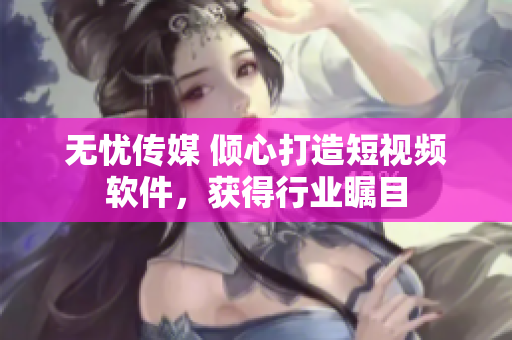 无忧传媒 倾心打造短视频软件，获得行业瞩目
