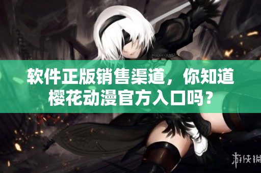软件正版销售渠道，你知道樱花动漫官方入口吗？