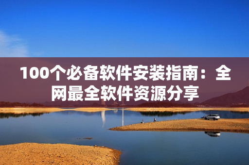 100个必备软件安装指南：全网最全软件资源分享