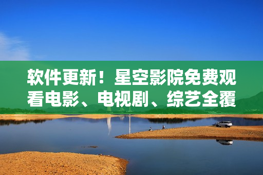 软件更新！星空影院免费观看电影、电视剧、综艺全覆盖