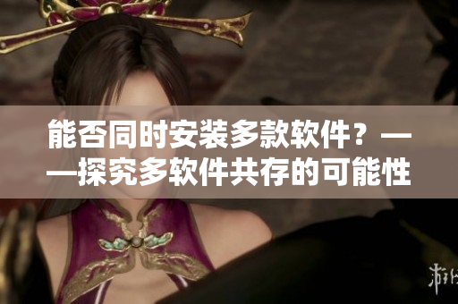 能否同时安装多款软件？——探究多软件共存的可能性
