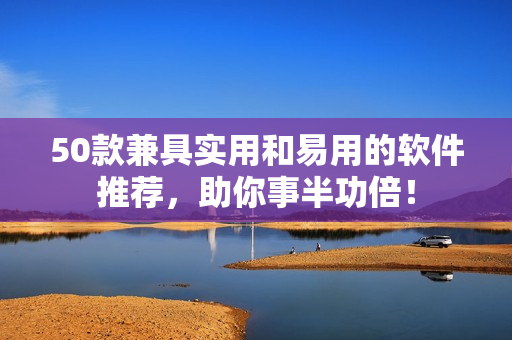 50款兼具实用和易用的软件推荐，助你事半功倍！