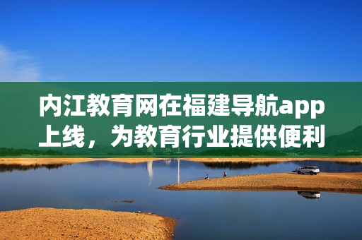 内江教育网在福建导航app上线，为教育行业提供便利