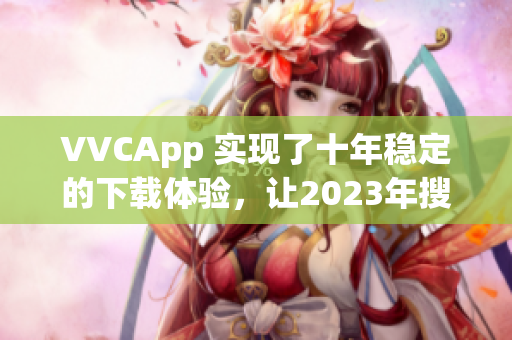 VVCApp 实现了十年稳定的下载体验，让2023年搜狐软件更加专业