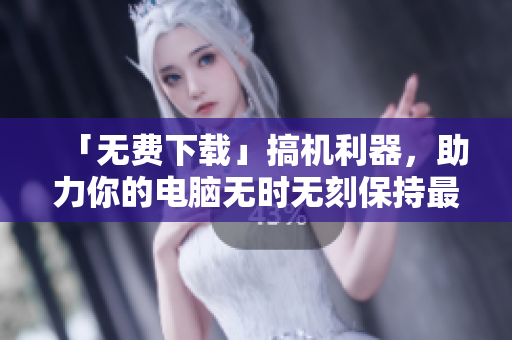 「无费下载」搞机利器，助力你的电脑无时无刻保持最佳状态