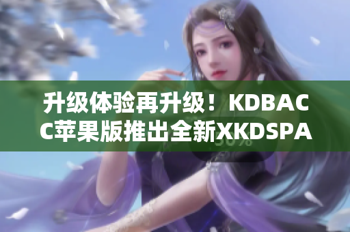 升级体验再升级！KDBACC苹果版推出全新XKDSPAPP升级版