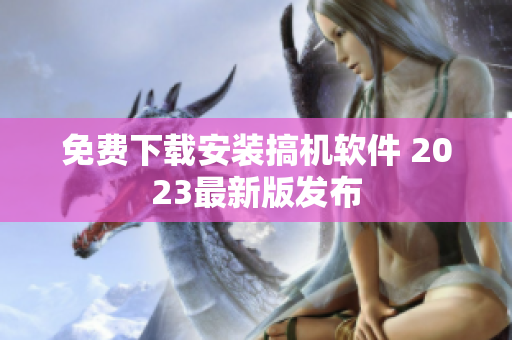 免费下载安装搞机软件 2023最新版发布
