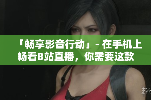 「畅享影音行动」- 在手机上畅看B站直播，你需要这款软件