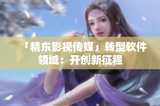 「精东影视传媒」转型软件领域：开创新征程
