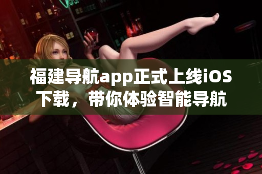 福建导航app正式上线iOS下载，带你体验智能导航