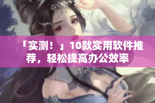 「实测！」10款实用软件推荐，轻松提高办公效率