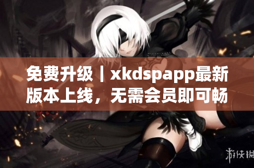 免费升级｜xkdspapp最新版本上线，无需会员即可畅享全新功能