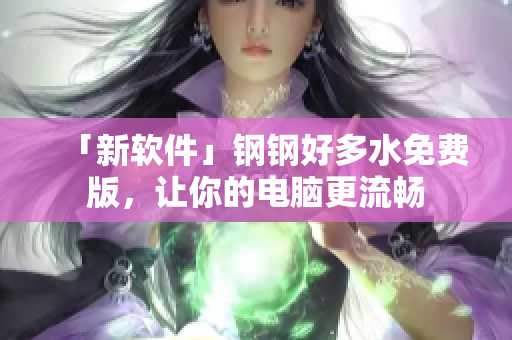 「新软件」钢钢好多水免费版，让你的电脑更流畅