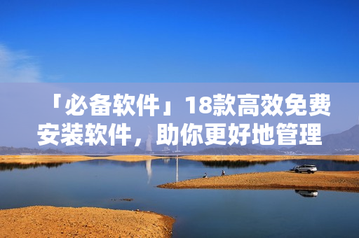 「必备软件」18款高效免费安装软件，助你更好地管理电脑！