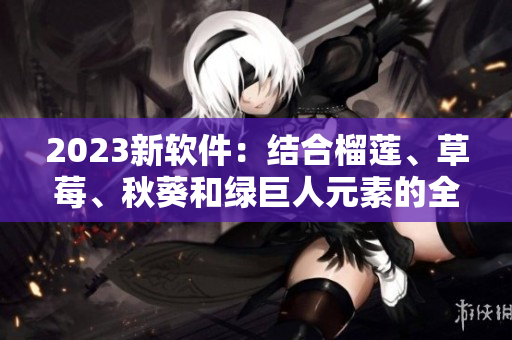 2023新软件：结合榴莲、草莓、秋葵和绿巨人元素的全新体验