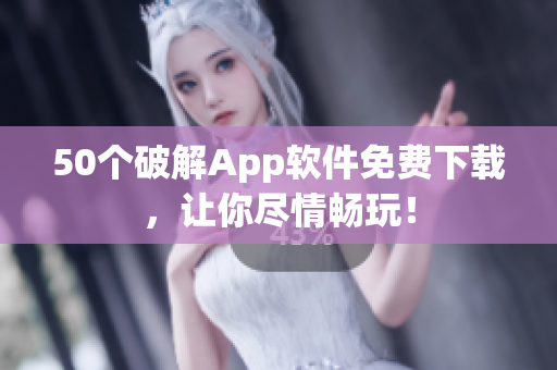 50个破解App软件免费下载，让你尽情畅玩！