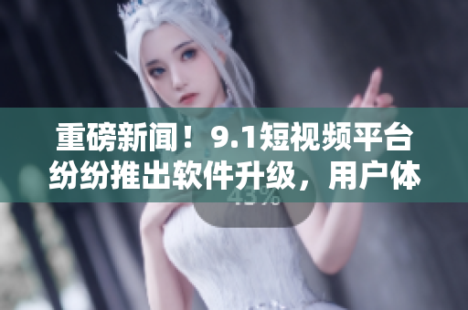 重磅新闻！9.1短视频平台纷纷推出软件升级，用户体验再创新高！