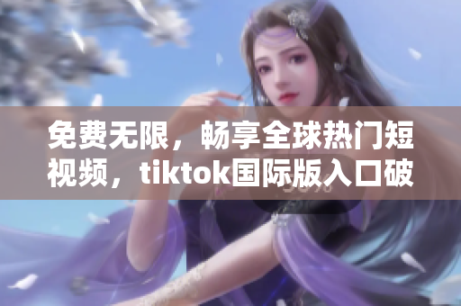 免费无限，畅享全球热门短视频，tiktok国际版入口破解分享！